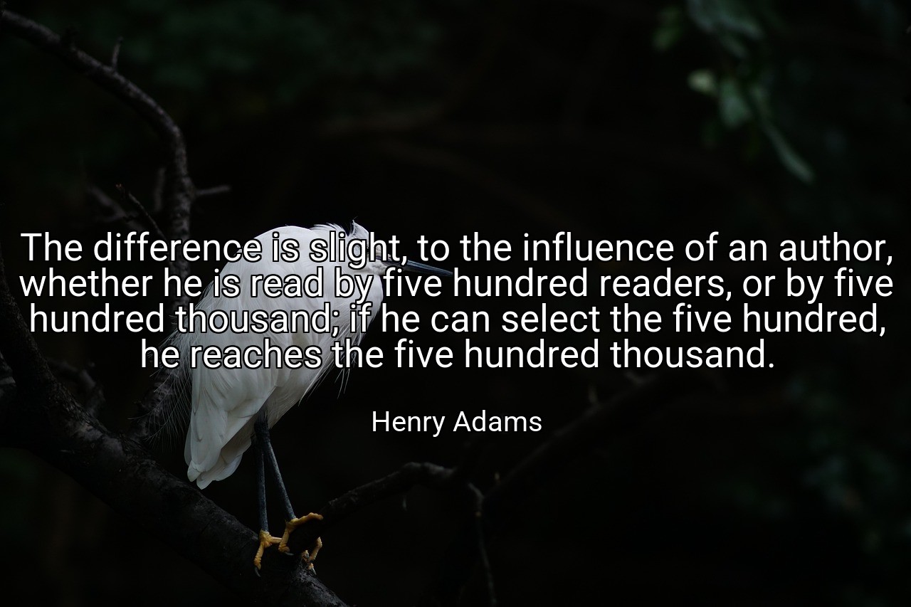 The difference is slight, to the influence of an author, whether he is read by five hundred readers, or by five hundred thousand; if he can select the five hundred, he reaches the five hundred thousand. - Henry Adams