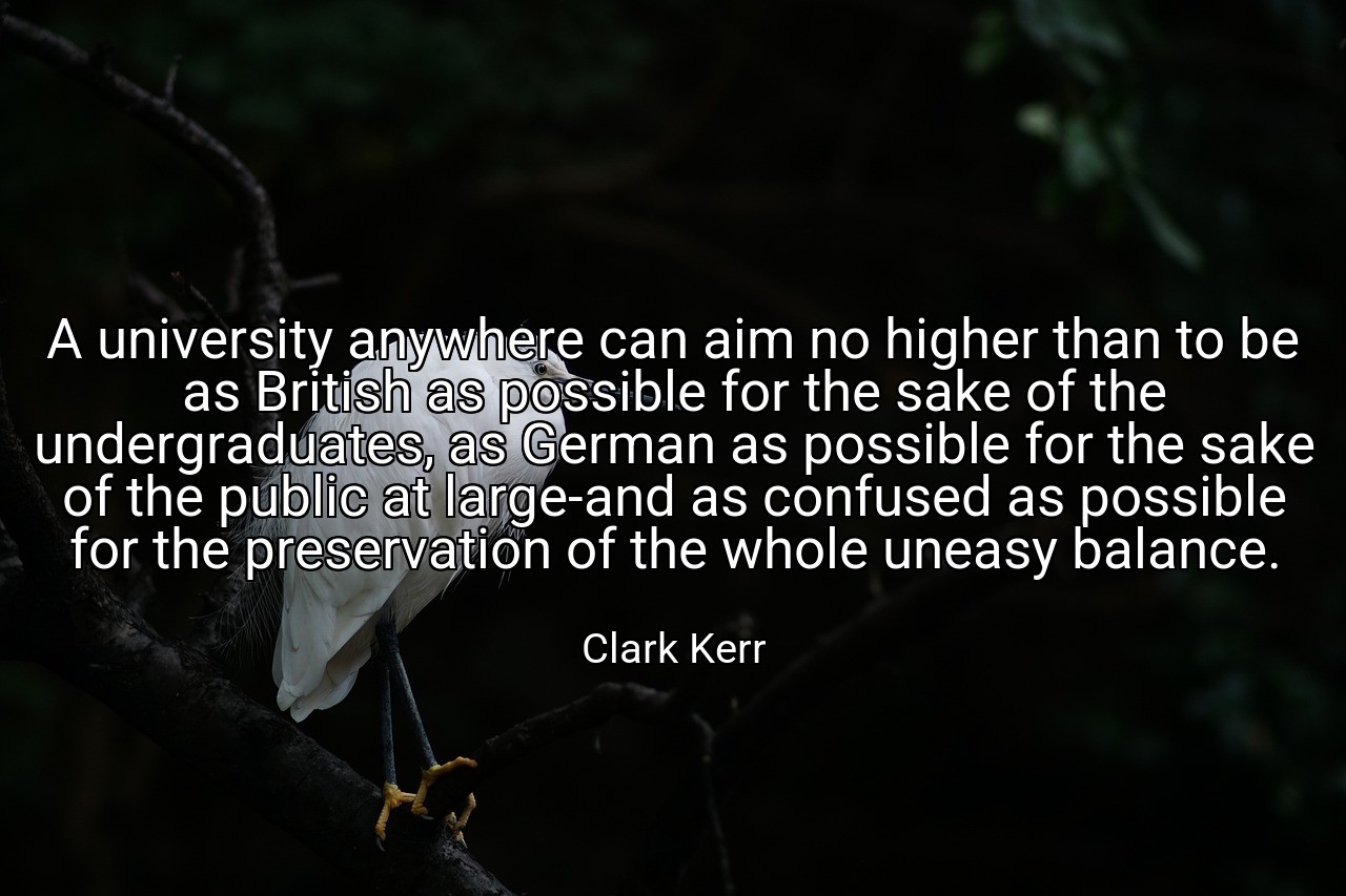 A university anywhere can aim no higher than to be as British as possible for the sake of the undergraduates, as German as possible for the sake of the public at large-and as confused as possible for the preservation of the whole uneasy balance. - Clark Kerr