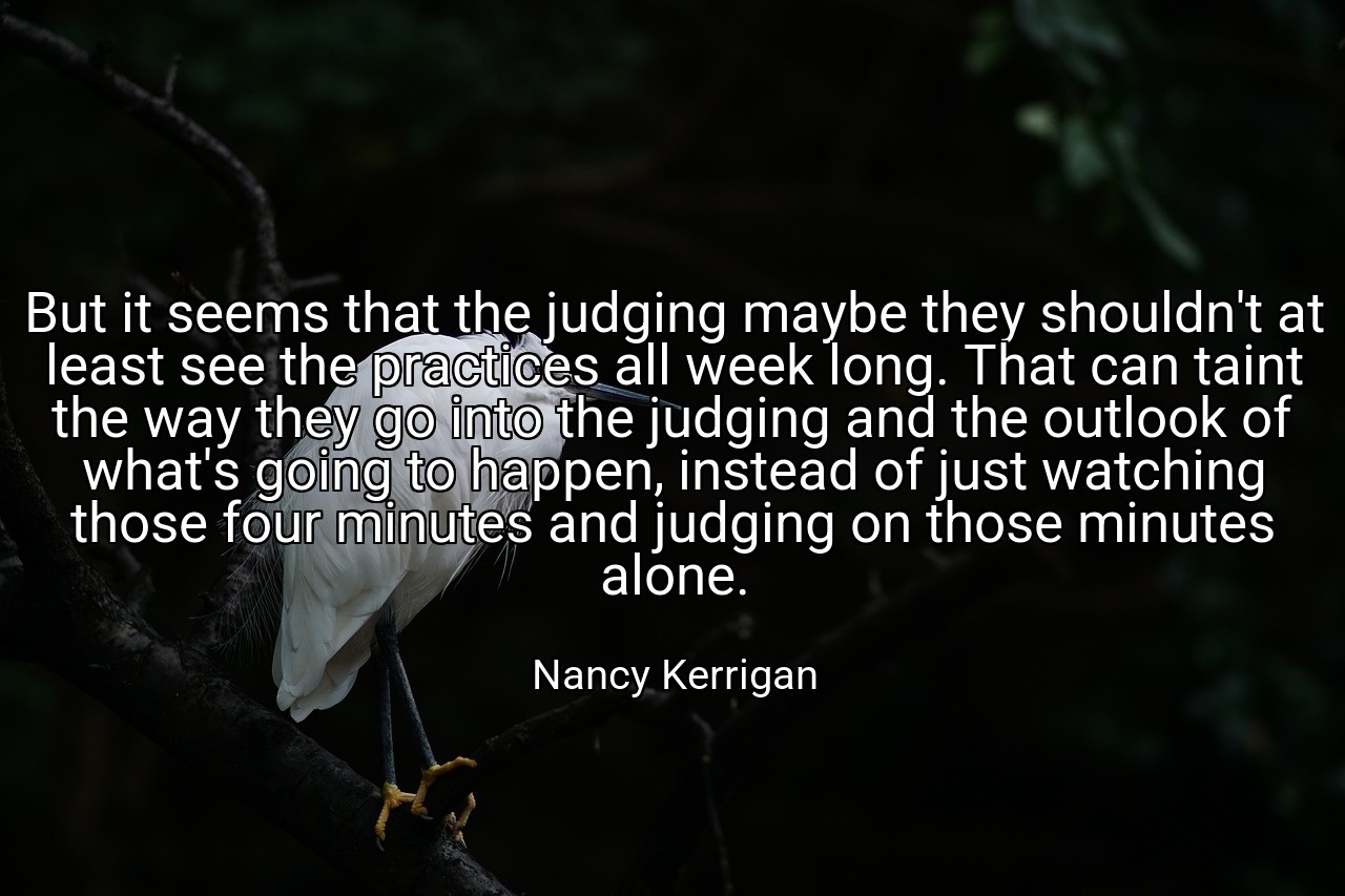 But it seems that the judging maybe they shouldn't at least see the practices all week long. That can taint the way they go into the judging and the outlook of what's going to happen, instead of just watching those four minutes and judging on those minutes alone. - Nancy Kerrigan