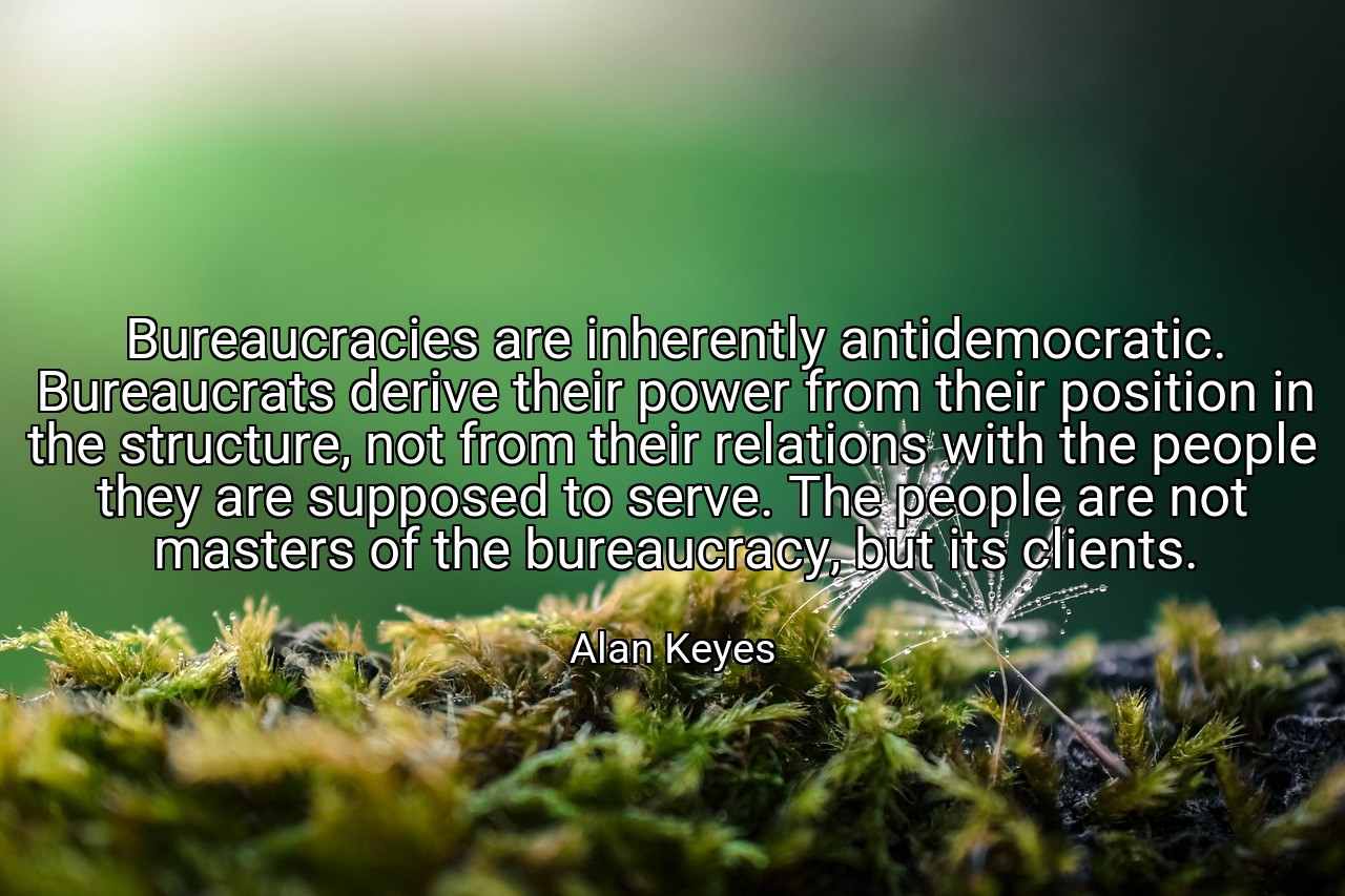 Bureaucracies are inherently antidemocratic. Bureaucrats derive their power from their position in the structure, not from their relations with the people they are supposed to serve. The people are not masters of the bureaucracy, but its clients. - Alan Keyes