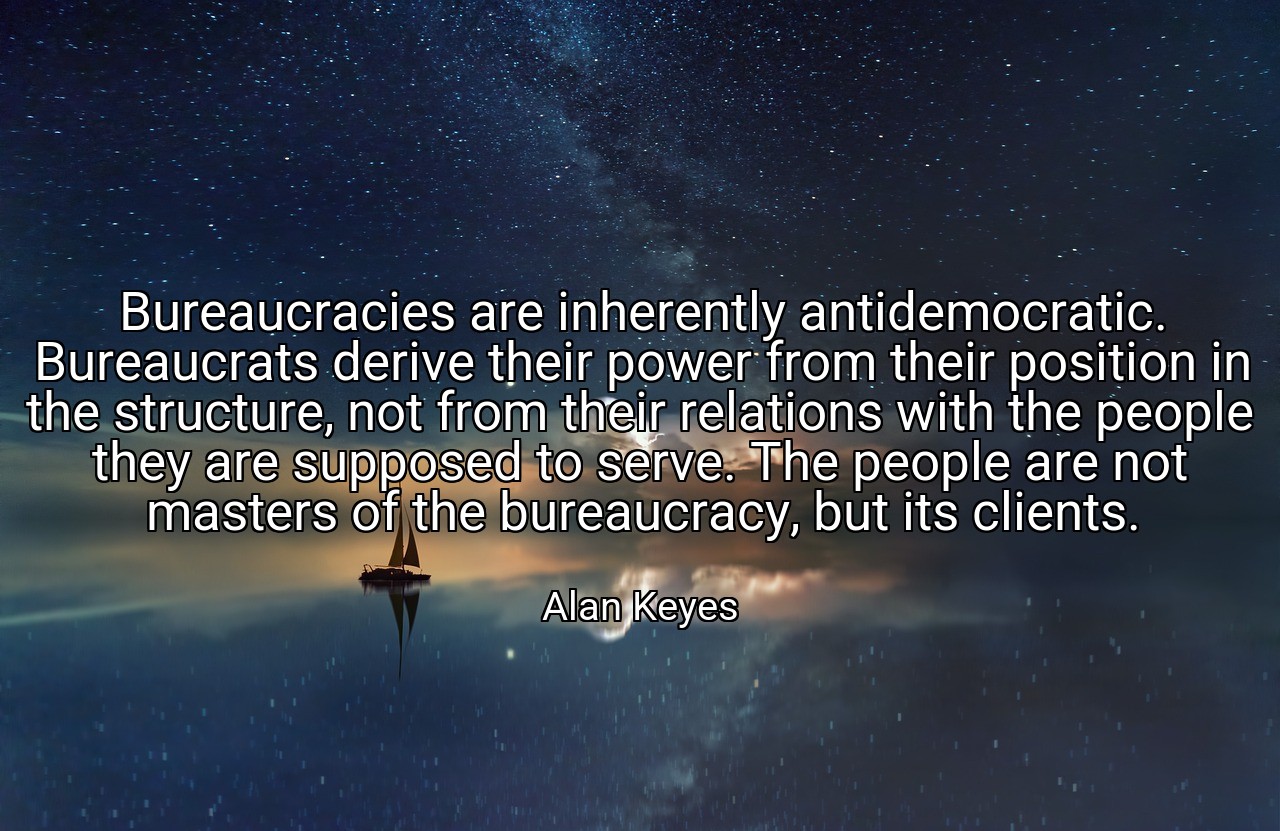 Bureaucracies are inherently antidemocratic. Bureaucrats derive their power from their position in the structure, not from their relations with the people they are supposed to serve. The people are not masters of the bureaucracy, but its clients. - Alan Keyes