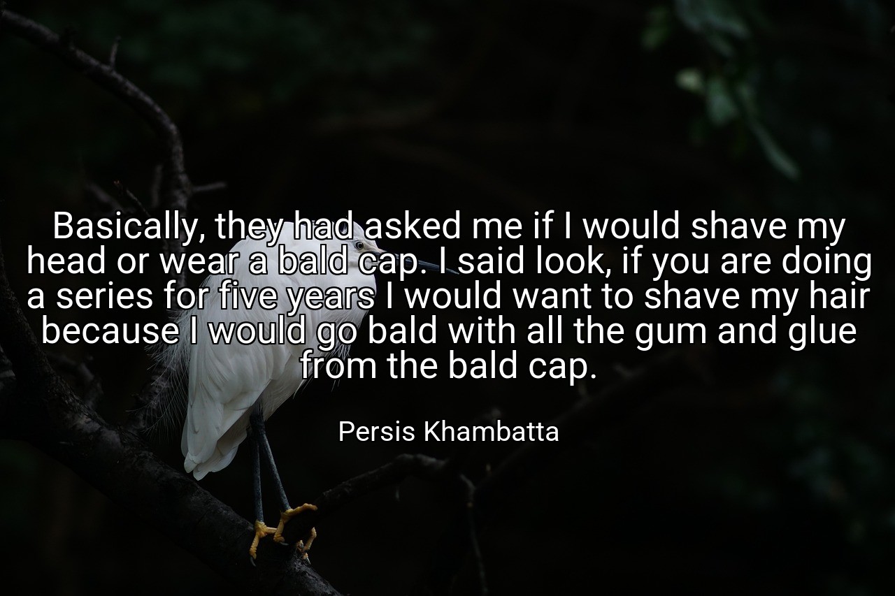 Basically, they had asked me if I would shave my head or wear a bald cap. I said look, if you are doing a series for five years I would want to shave my hair because I would go bald with all the gum and glue from the bald cap. - Persis Khambatta