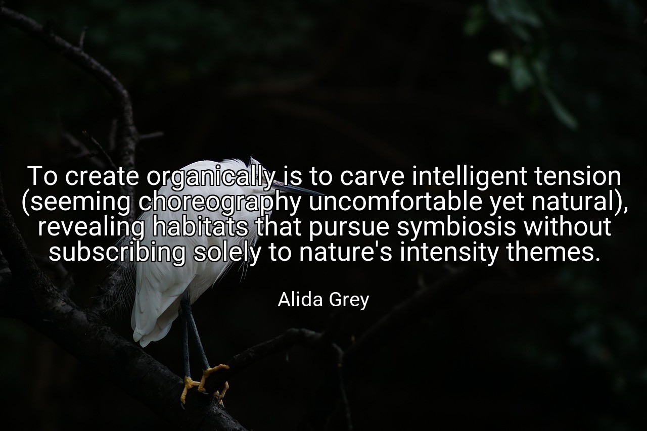 To create organically is to carve intelligent tension (seeming choreography uncomfortable yet natural), revealing habitats that pursue symbiosis without subscribing solely to nature's intensity themes. - Alida Grey