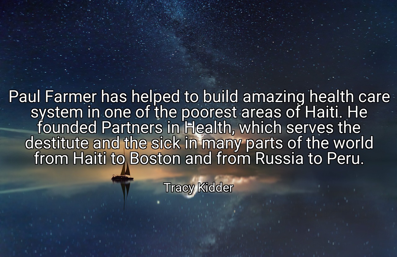 Paul Farmer has helped to build amazing health care system in one of the poorest areas of Haiti. He founded Partners in Health, which serves the destitute and the sick in many parts of the world from Haiti to Boston and from Russia to Peru. - Tracy Kidder