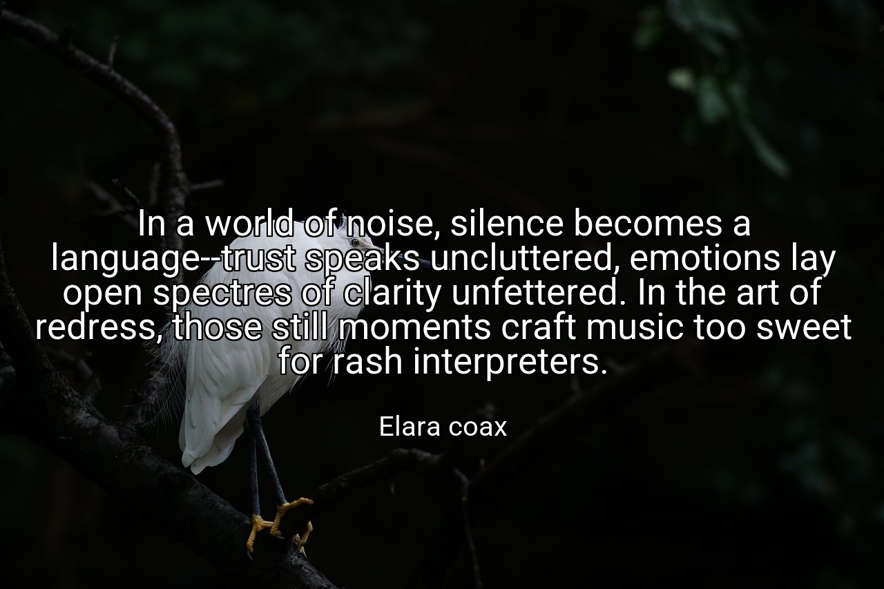 In a world of noise, silence becomes a language--trust speaks uncluttered, emotions lay open spectres of clarity unfettered. In the art of redress, those still moments craft music too sweet for rash interpreters. - Elara coax
