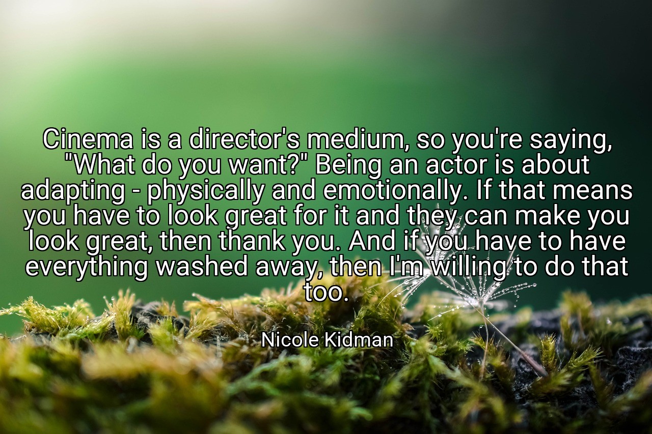 Cinema is a director's medium, so you're saying, "What do you want?" Being an actor is about adapting - physically and emotionally. If that means you have to look great for it and they can make you look great, then thank you. And if you have to have everything washed away, then I'm willing to do that too. - Nicole Kidman