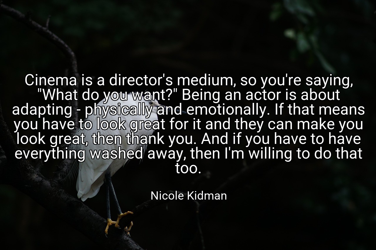 Cinema is a director's medium, so you're saying, "What do you want?" Being an actor is about adapting - physically and emotionally. If that means you have to look great for it and they can make you look great, then thank you. And if you have to have everything washed away, then I'm willing to do that too. - Nicole Kidman