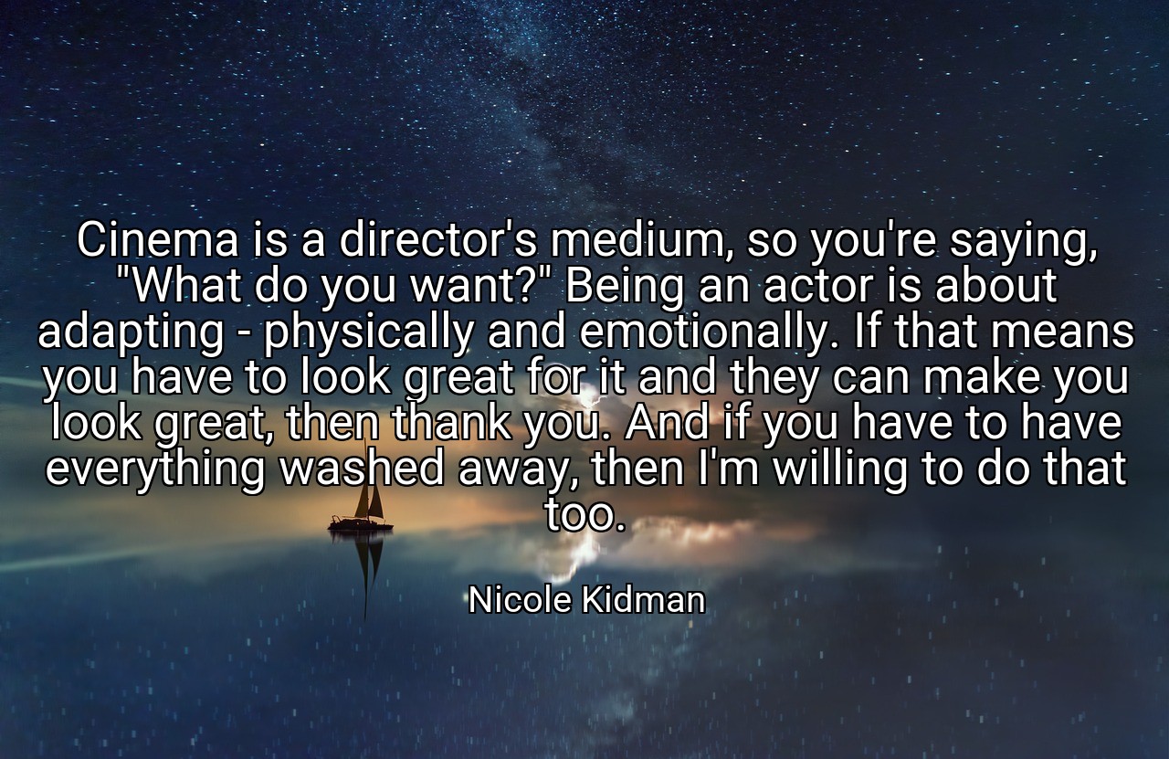 Cinema is a director's medium, so you're saying, "What do you want?" Being an actor is about adapting - physically and emotionally. If that means you have to look great for it and they can make you look great, then thank you. And if you have to have everything washed away, then I'm willing to do that too. - Nicole Kidman