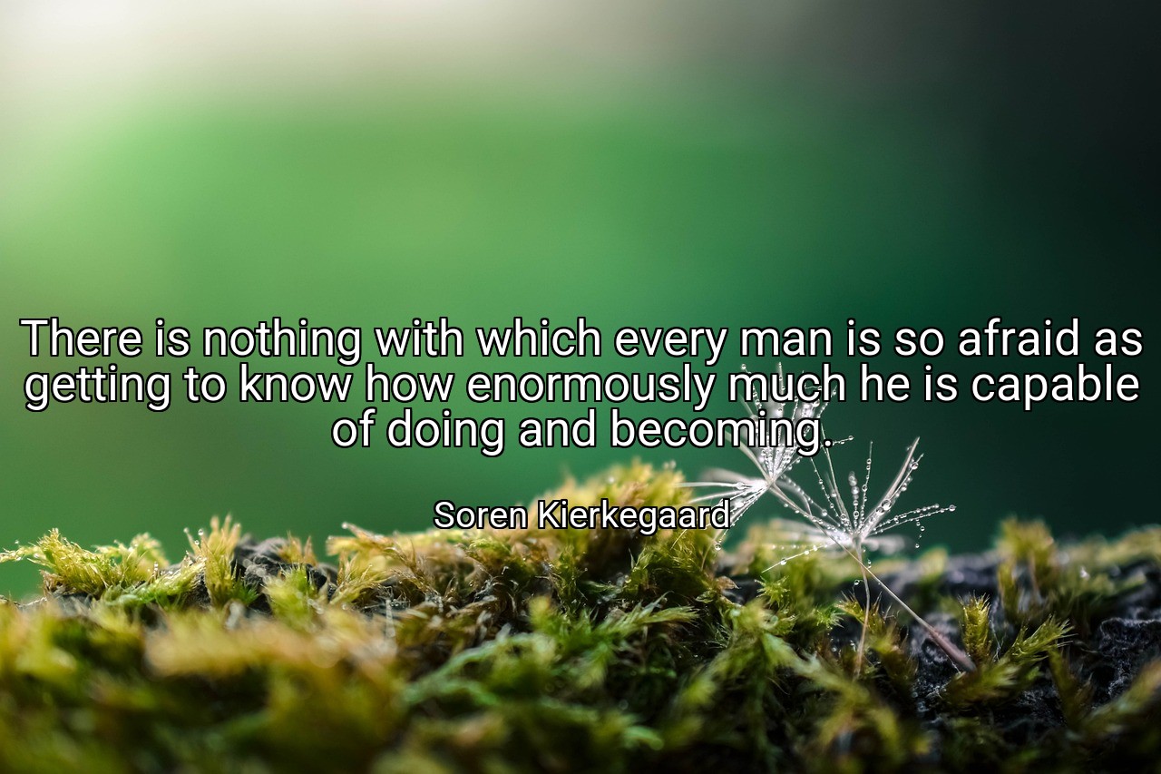 There is nothing with which every man is so afraid as getting to know how enormously much he is capable of doing and becoming. - Soren Kierkegaard
