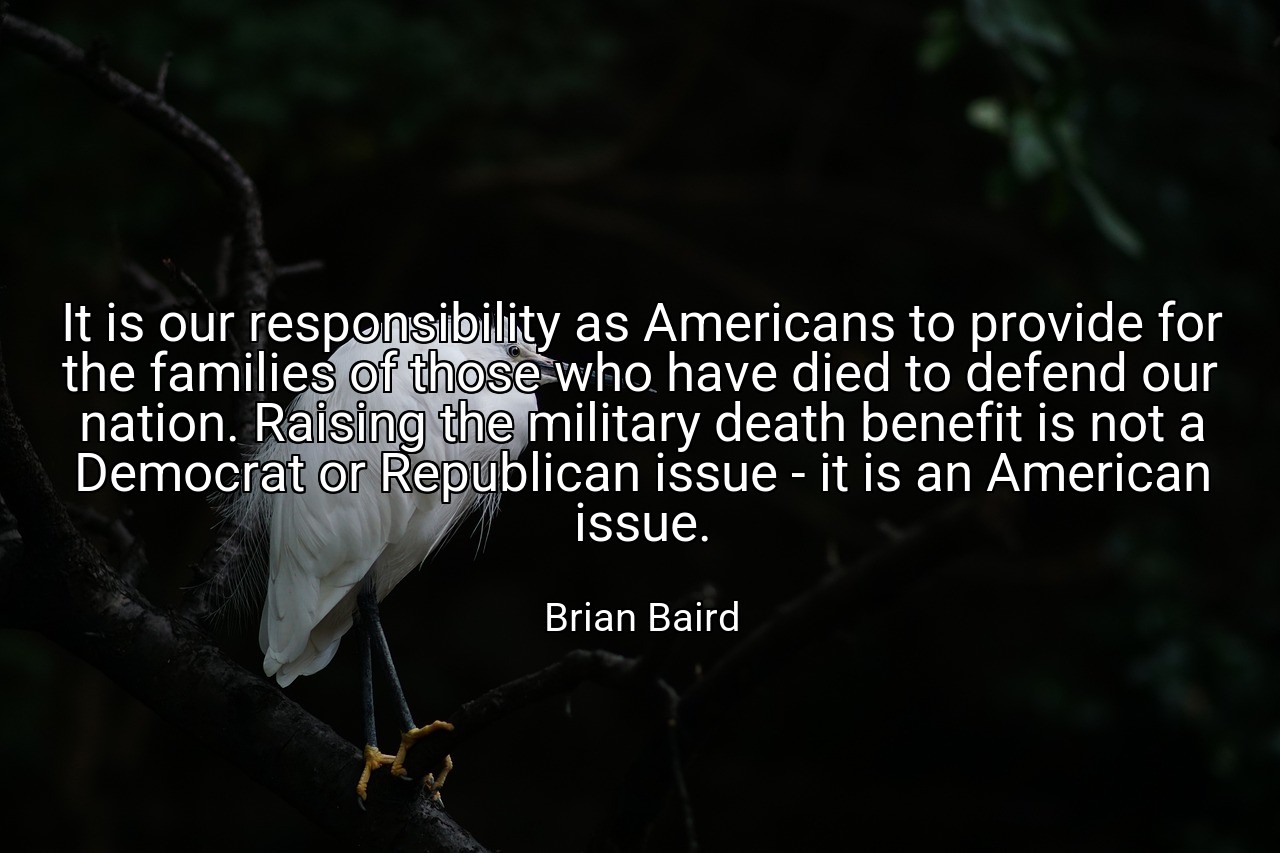It is our responsibility as Americans to provide for the families of those who have died to defend our nation. Raising the military death benefit is not a Democrat or Republican issue - it is an American issue. - Brian Baird