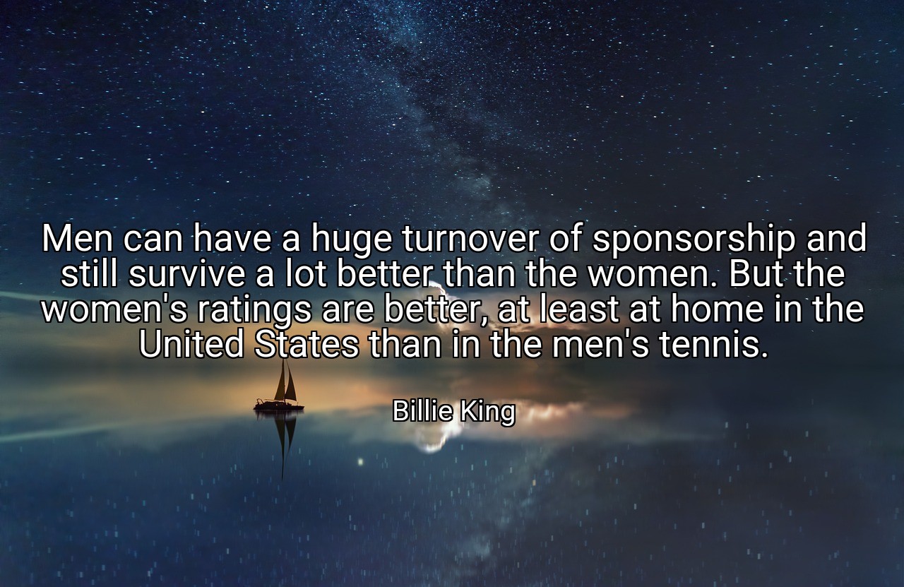 Men can have a huge turnover of sponsorship and still survive a lot better than the women. But the women's ratings are better, at least at home in the United States than in the men's tennis. - Billie King