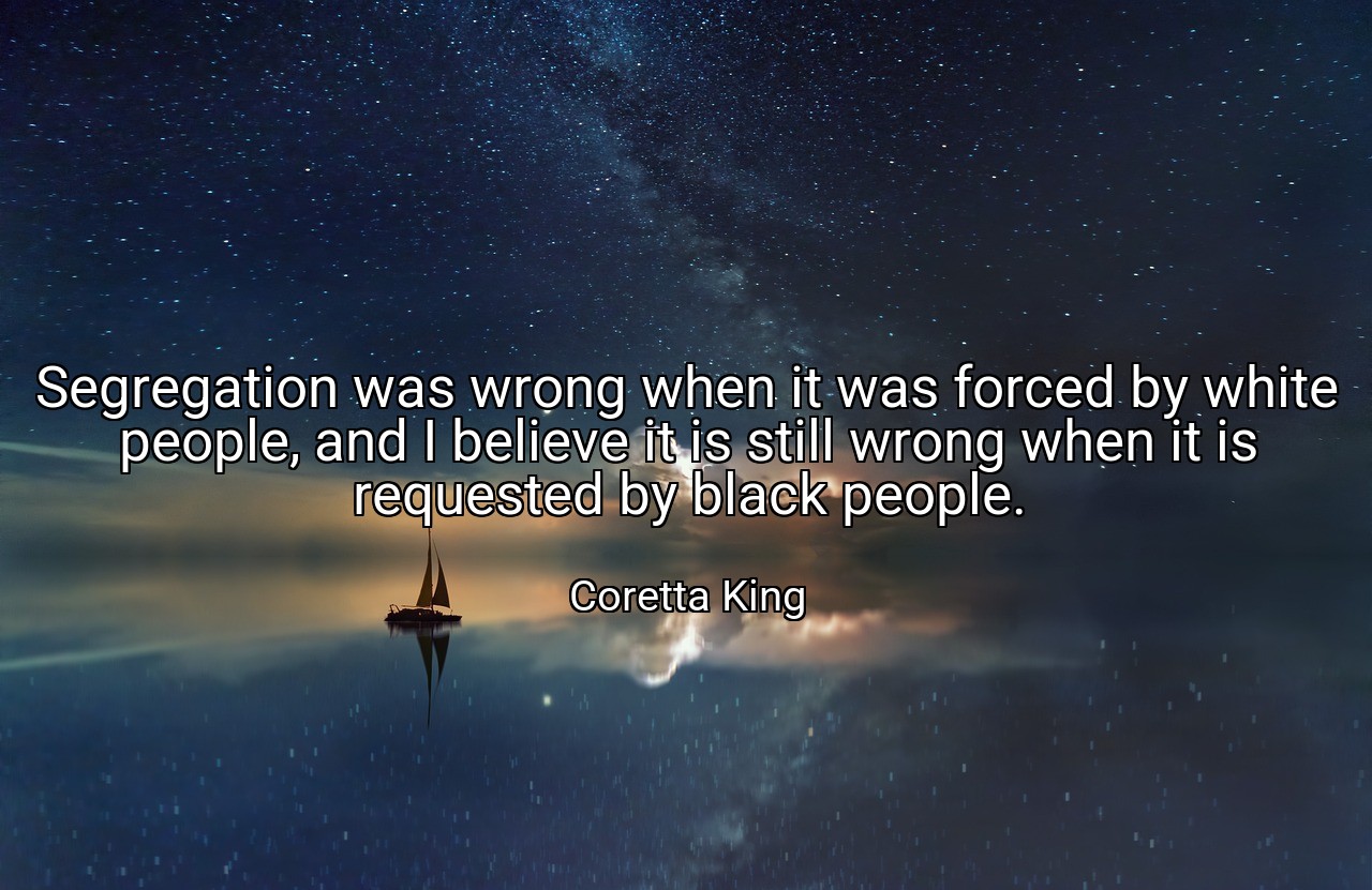 Segregation was wrong when it was forced by white people, and I believe it is still wrong when it is requested by black people. - Coretta King