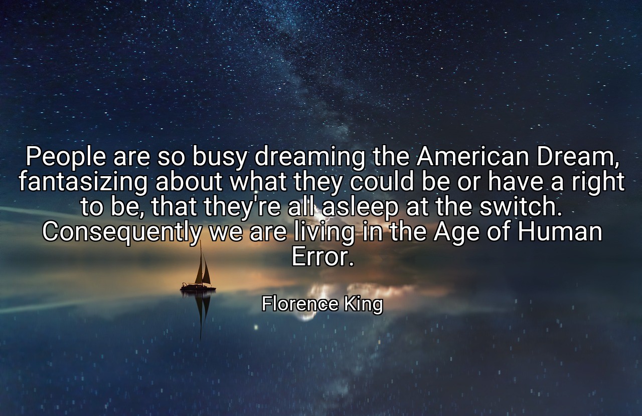 People are so busy dreaming the American Dream, fantasizing about what they could be or have a right to be, that they're all asleep at the switch. Consequently we are living in the Age of Human Error. - Florence King