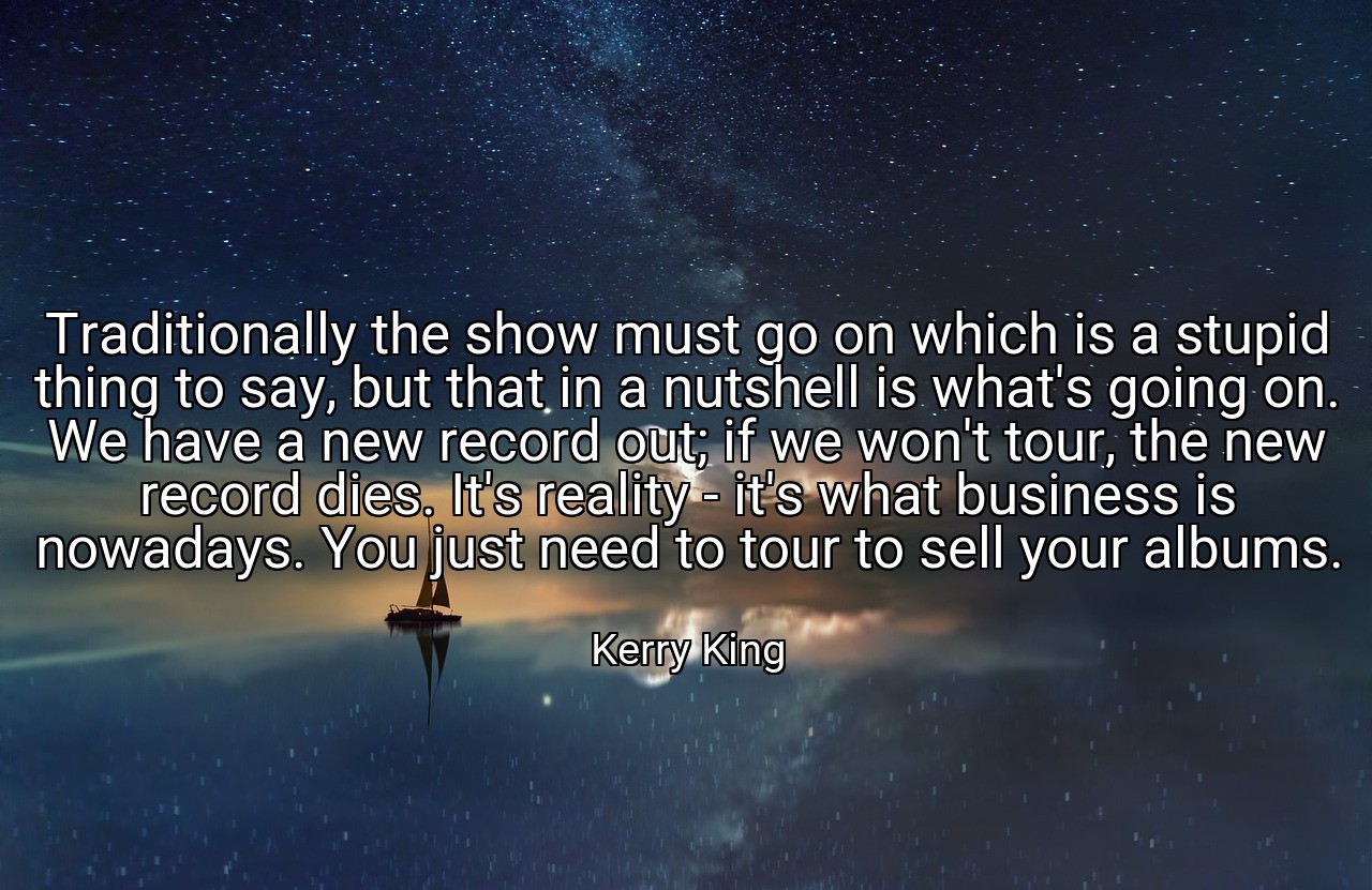Traditionally the show must go on which is a stupid thing to say, but that in a nutshell is what's going on. We have a new record out; if we won't tour, the new record dies. It's reality - it's what business is nowadays. You just need to tour to sell your albums. - Kerry King