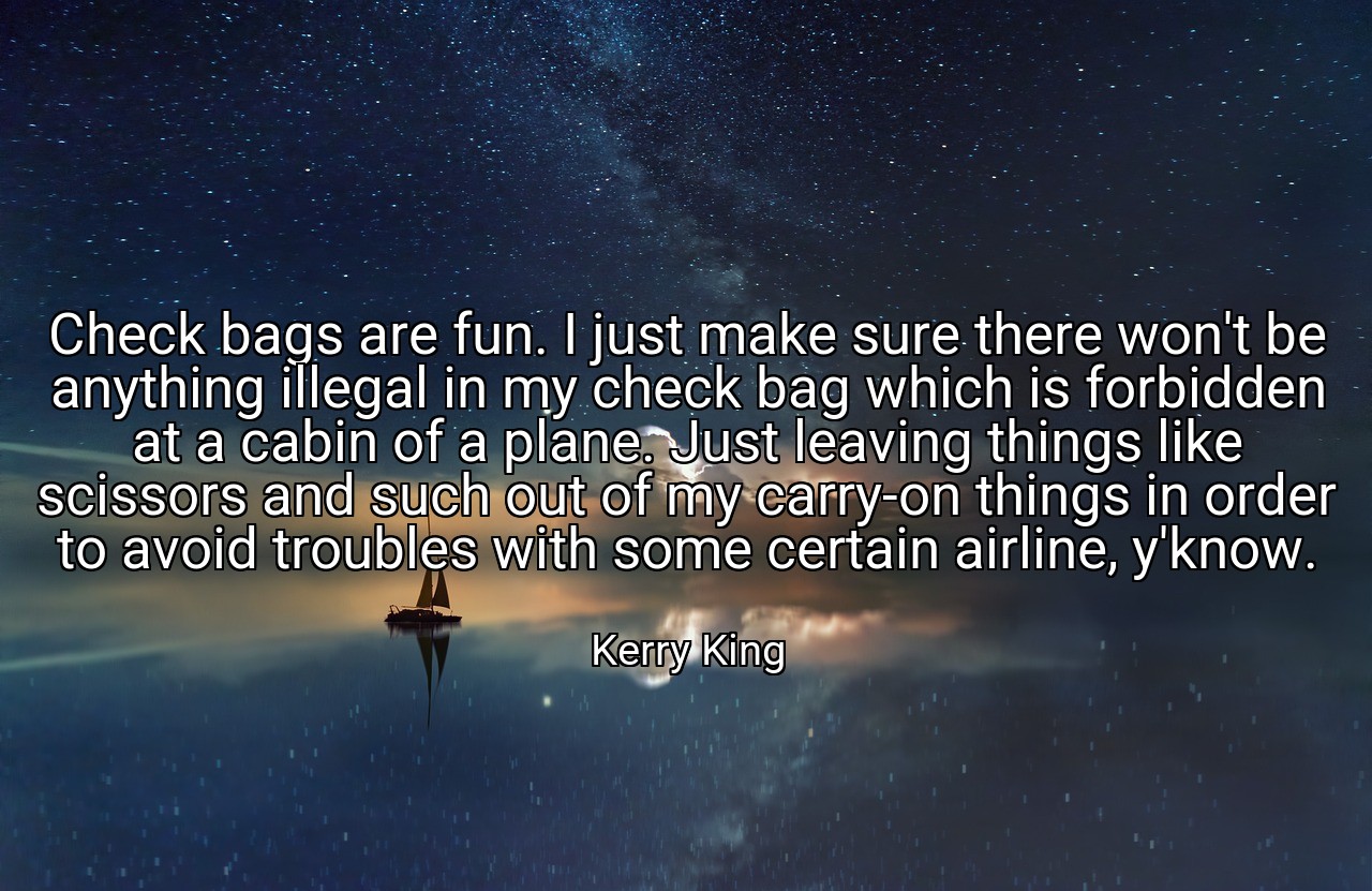 Check bags are fun. I just make sure there won't be anything illegal in my check bag which is forbidden at a cabin of a plane. Just leaving things like scissors and such out of my carry-on things in order to avoid troubles with some certain airline, y'know. - Kerry King