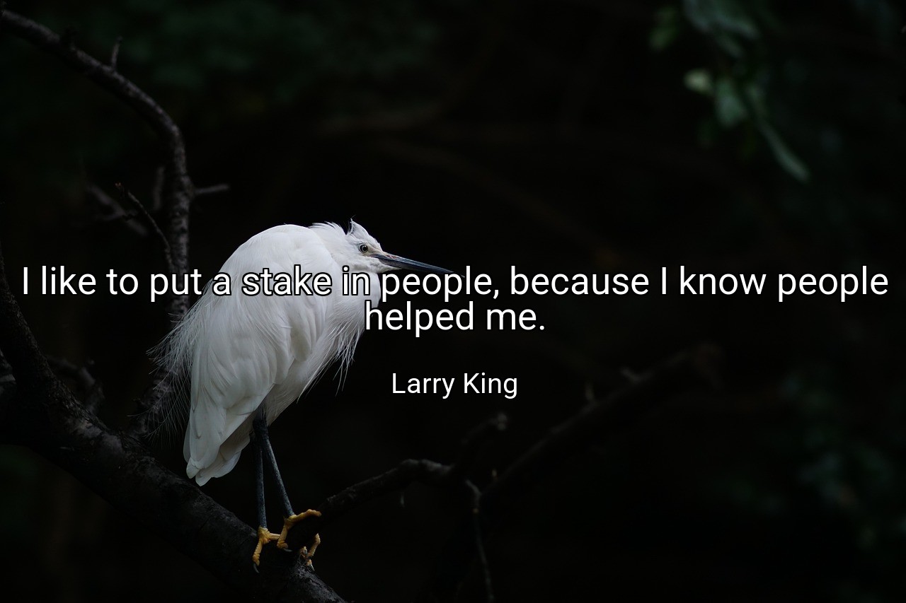 I like to put a stake in people, because I know people helped me. - Larry King