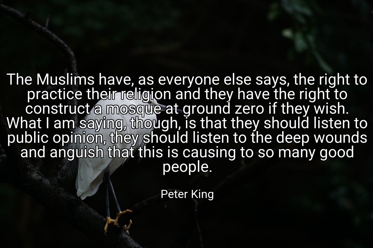 The Muslims have, as everyone else says, the right to practice their religion and they have the right to construct a mosque at ground zero if they wish. What I am saying, though, is that they should listen to public opinion, they should listen to the deep wounds and anguish that this is causing to so many good people. - Peter King