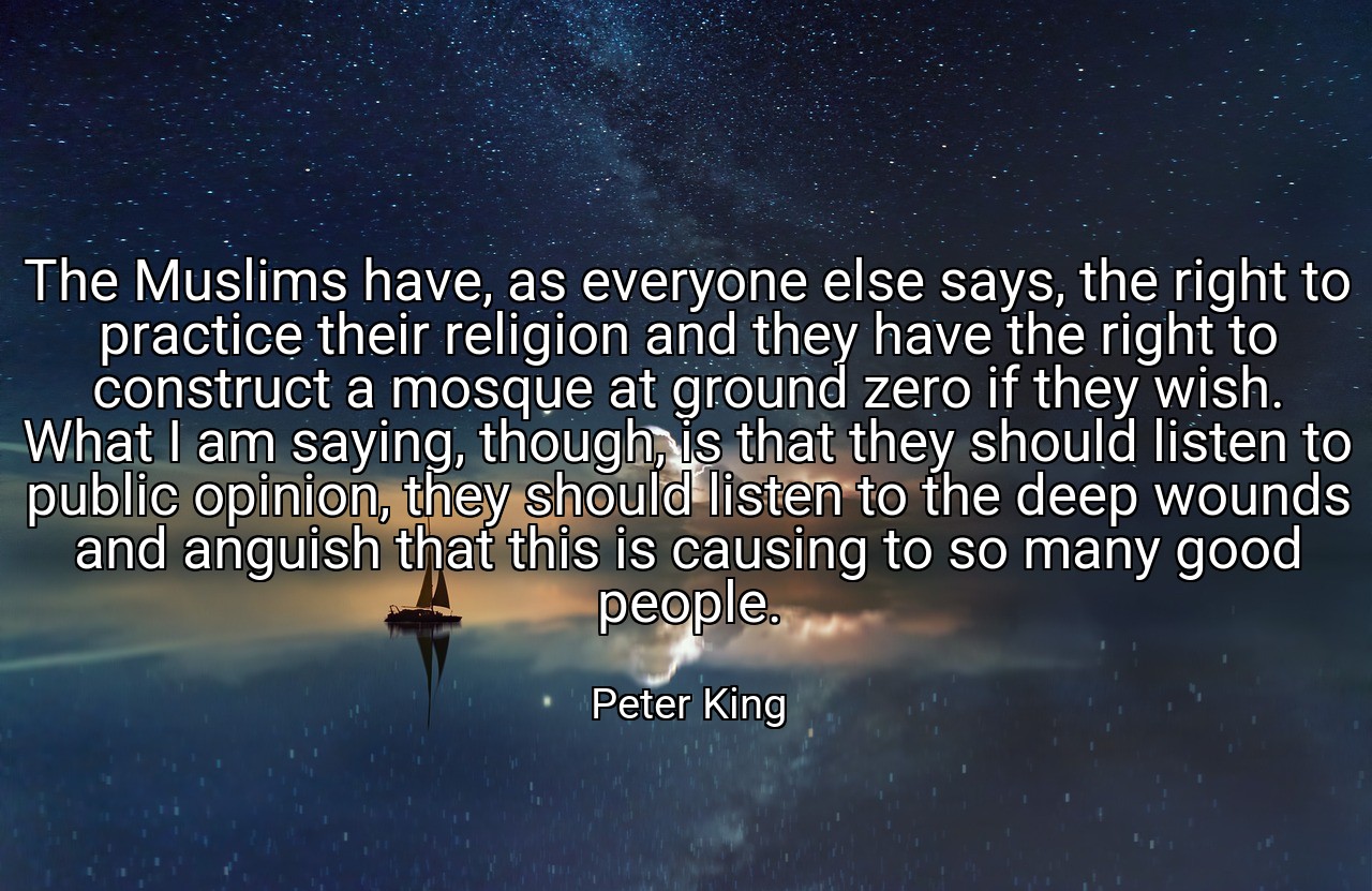 The Muslims have, as everyone else says, the right to practice their religion and they have the right to construct a mosque at ground zero if they wish. What I am saying, though, is that they should listen to public opinion, they should listen to the deep wounds and anguish that this is causing to so many good people. - Peter King