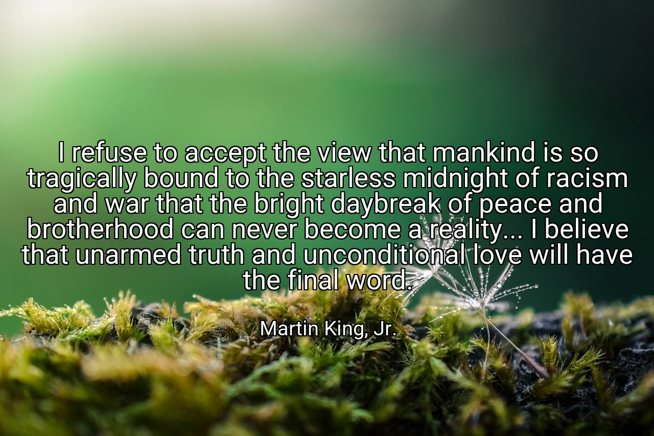 I refuse to accept the view that mankind is so tragically bound to the starless midnight of racism and war that the bright daybreak of peace and brotherhood can never become a reality... I believe that unarmed truth and unconditional love will have the final word. - Martin King, Jr.