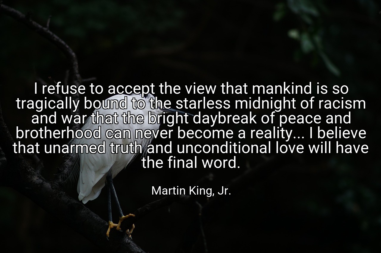 I refuse to accept the view that mankind is so tragically bound to the starless midnight of racism and war that the bright daybreak of peace and brotherhood can never become a reality... I believe that unarmed truth and unconditional love will have the final word. - Martin King, Jr.