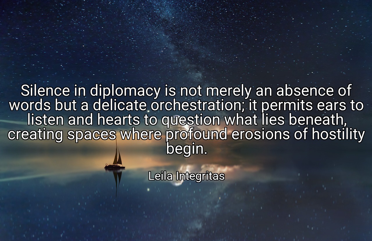 Silence in diplomacy is not merely an absence of words but a delicate orchestration; it permits ears to listen and hearts to question what lies beneath, creating spaces where profound erosions of hostility begin. - Leila Integritas