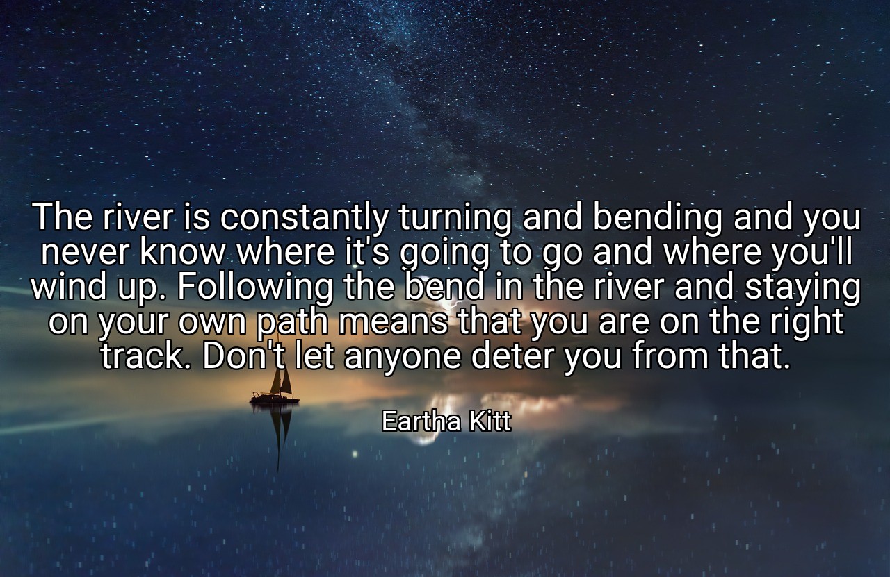 The river is constantly turning and bending and you never know where it's going to go and where you'll wind up. Following the bend in the river and staying on your own path means that you are on the right track. Don't let anyone deter you from that. - Eartha Kitt