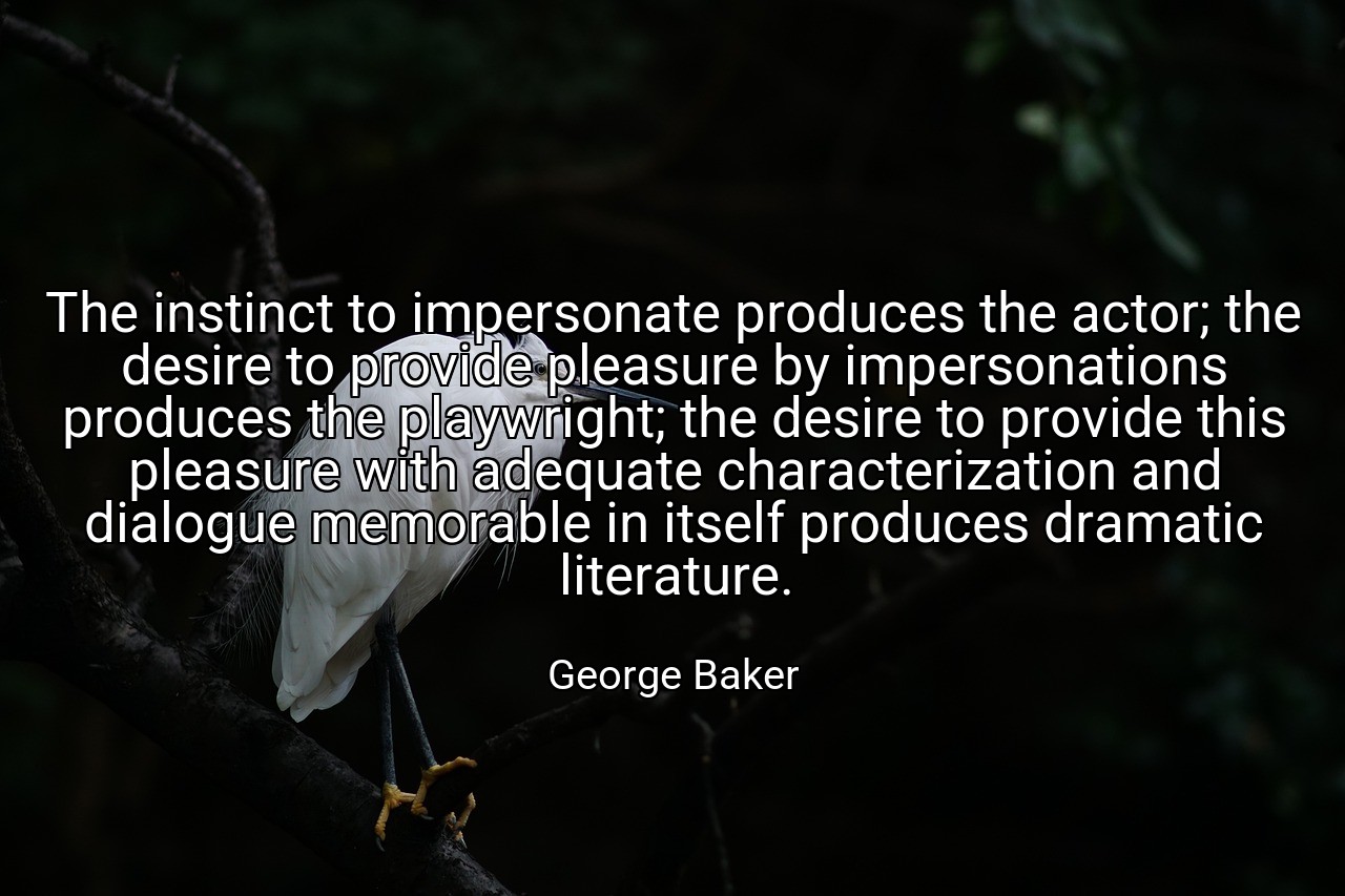 The instinct to impersonate produces the actor; the desire to provide pleasure by impersonations produces the playwright; the desire to provide this pleasure with adequate characterization and dialogue memorable in itself produces dramatic literature. - George Baker
