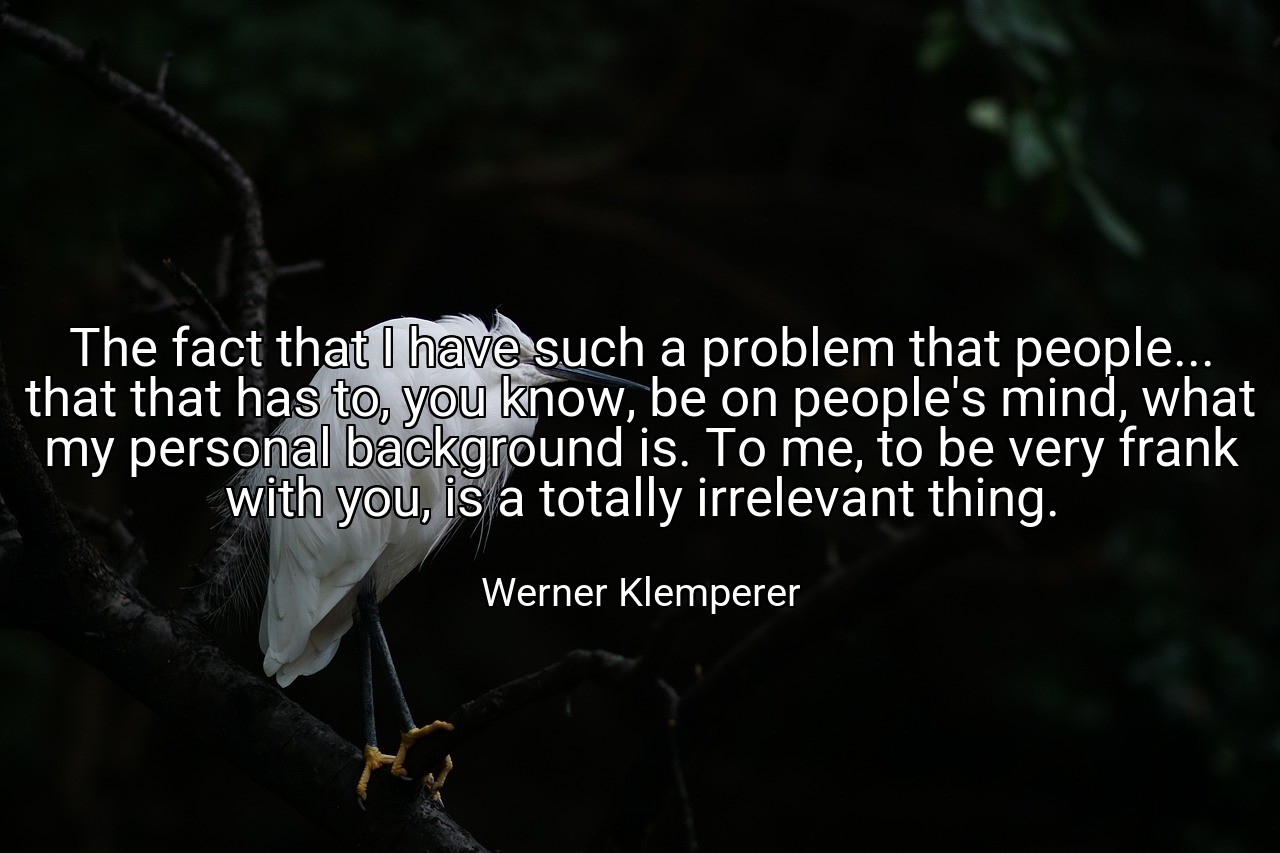 The fact that I have such a problem that people... that that has to, you know, be on people's mind, what my personal background is. To me, to be very frank with you, is a totally irrelevant thing. - Werner Klemperer