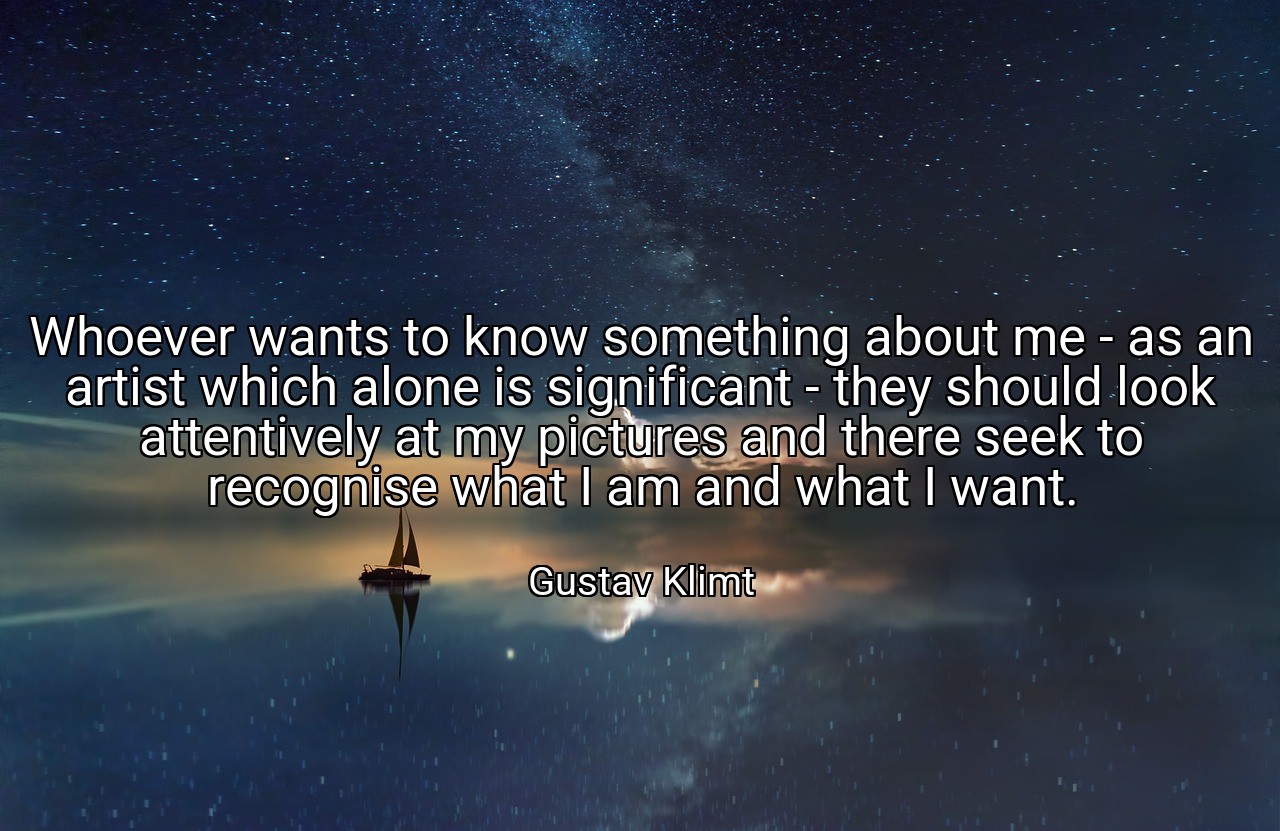 Whoever wants to know something about me - as an artist which alone is significant - they should look attentively at my pictures and there seek to recognise what I am and what I want. - Gustav Klimt
