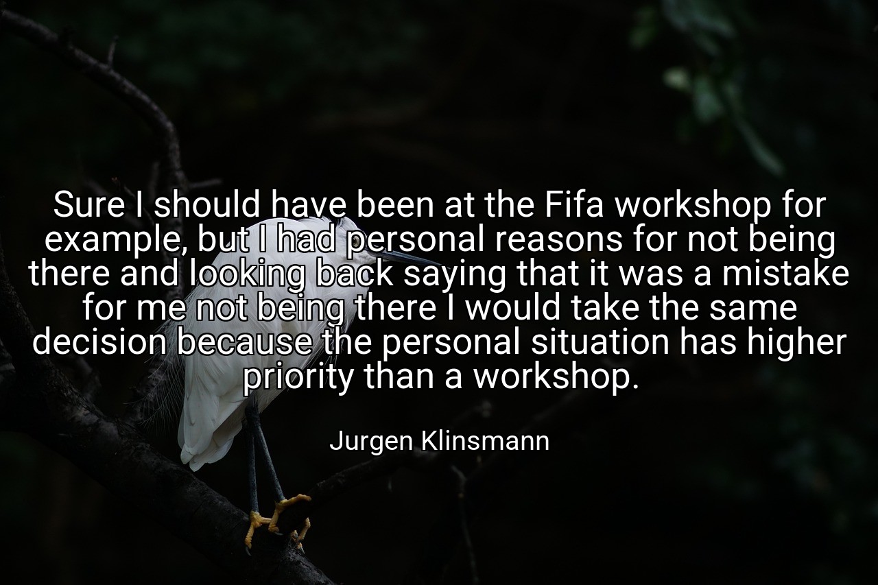 Sure I should have been at the Fifa workshop for example, but I had personal reasons for not being there and looking back saying that it was a mistake for me not being there I would take the same decision because the personal situation has higher priority than a workshop. - Jurgen Klinsmann