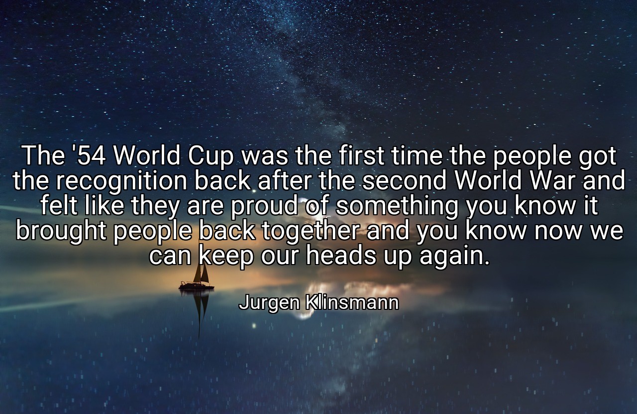 The '54 World Cup was the first time the people got the recognition back after the second World War and felt like they are proud of something you know it brought people back together and you know now we can keep our heads up again. - Jurgen Klinsmann