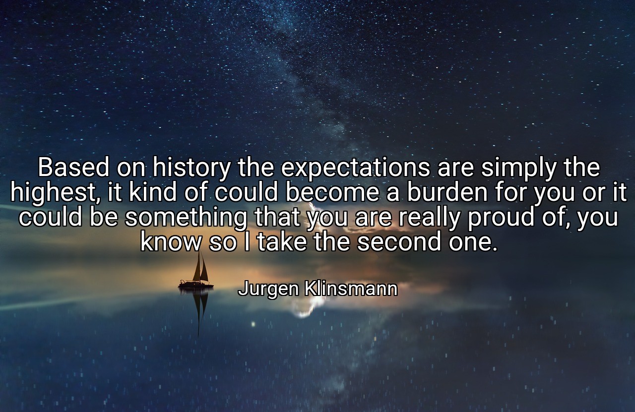 Based on history the expectations are simply the highest, it kind of could become a burden for you or it could be something that you are really proud of, you know so I take the second one. - Jurgen Klinsmann