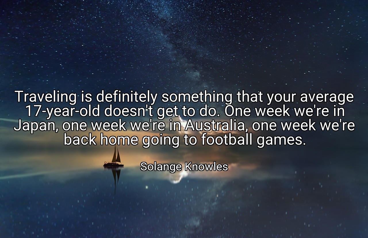 Traveling is definitely something that your average 17-year-old doesn't get to do. One week we're in Japan, one week we're in Australia, one week we're back home going to football games. - Solange Knowles