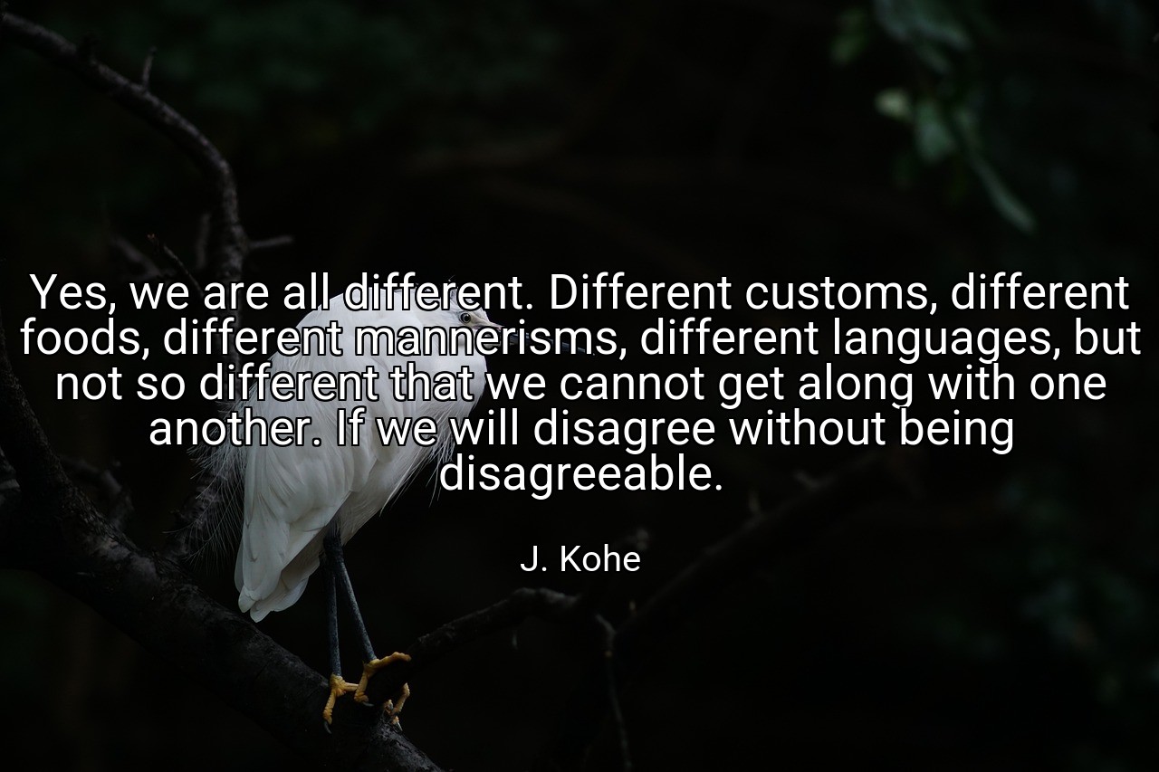 Yes, we are all different. Different customs, different foods, different mannerisms, different languages, but not so different that we cannot get along with one another. If we will disagree without being disagreeable. - J. Kohe