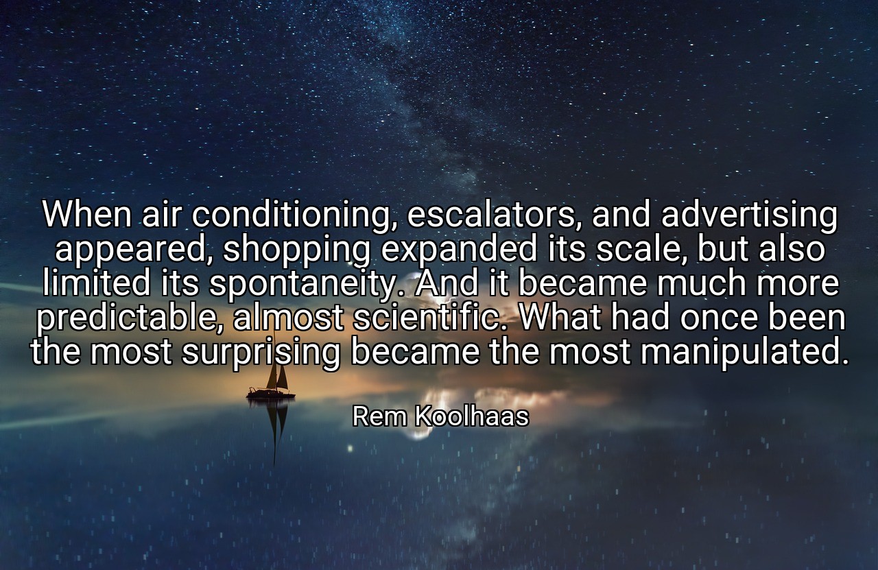 When air conditioning, escalators, and advertising appeared, shopping expanded its scale, but also limited its spontaneity. And it became much more predictable, almost scientific. What had once been the most surprising became the most manipulated. - Rem Koolhaas