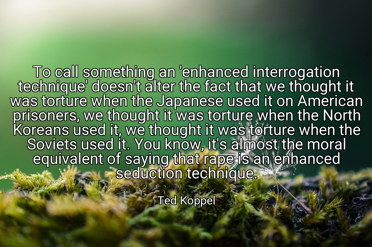 To call something an 'enhanced interrogation technique' doesn't alter the fact that we thought it was torture when the Japanese used it on American prisoners, we thought it was torture when the North Koreans used it, we thought it was torture when the Soviets used it. You know, it's almost the moral equivalent of saying that rape is an enhanced seduction technique. - Ted Koppel