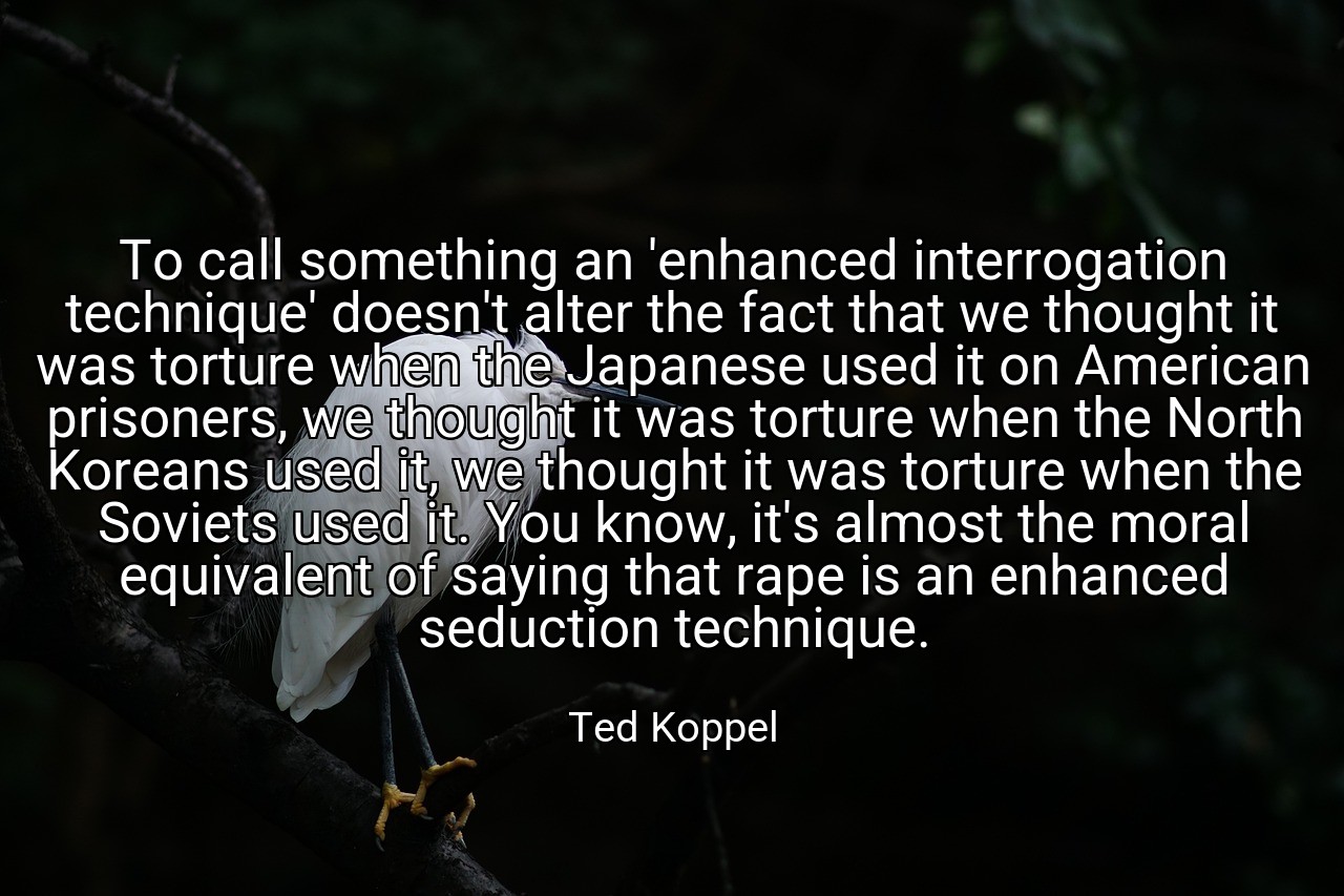 To call something an 'enhanced interrogation technique' doesn't alter the fact that we thought it was torture when the Japanese used it on American prisoners, we thought it was torture when the North Koreans used it, we thought it was torture when the Soviets used it. You know, it's almost the moral equivalent of saying that rape is an enhanced seduction technique. - Ted Koppel