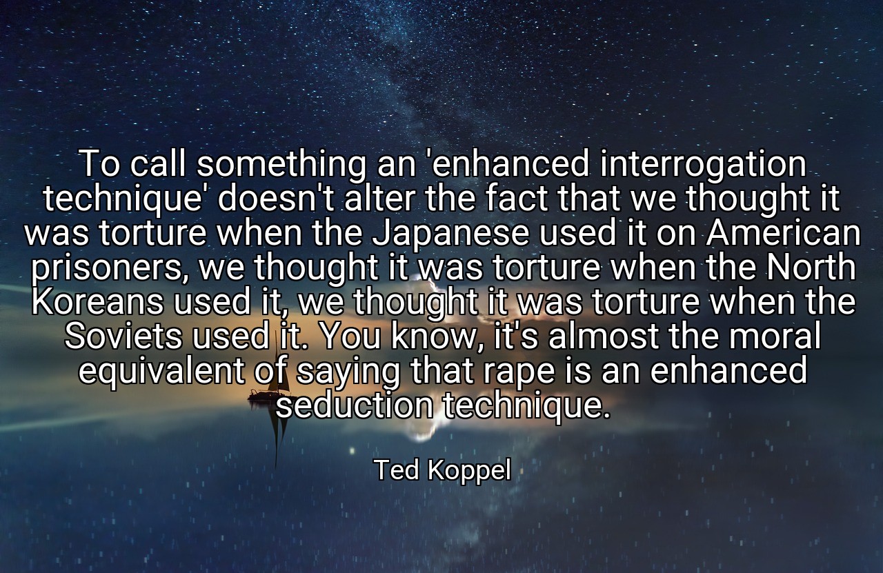 To call something an 'enhanced interrogation technique' doesn't alter the fact that we thought it was torture when the Japanese used it on American prisoners, we thought it was torture when the North Koreans used it, we thought it was torture when the Soviets used it. You know, it's almost the moral equivalent of saying that rape is an enhanced seduction technique. - Ted Koppel