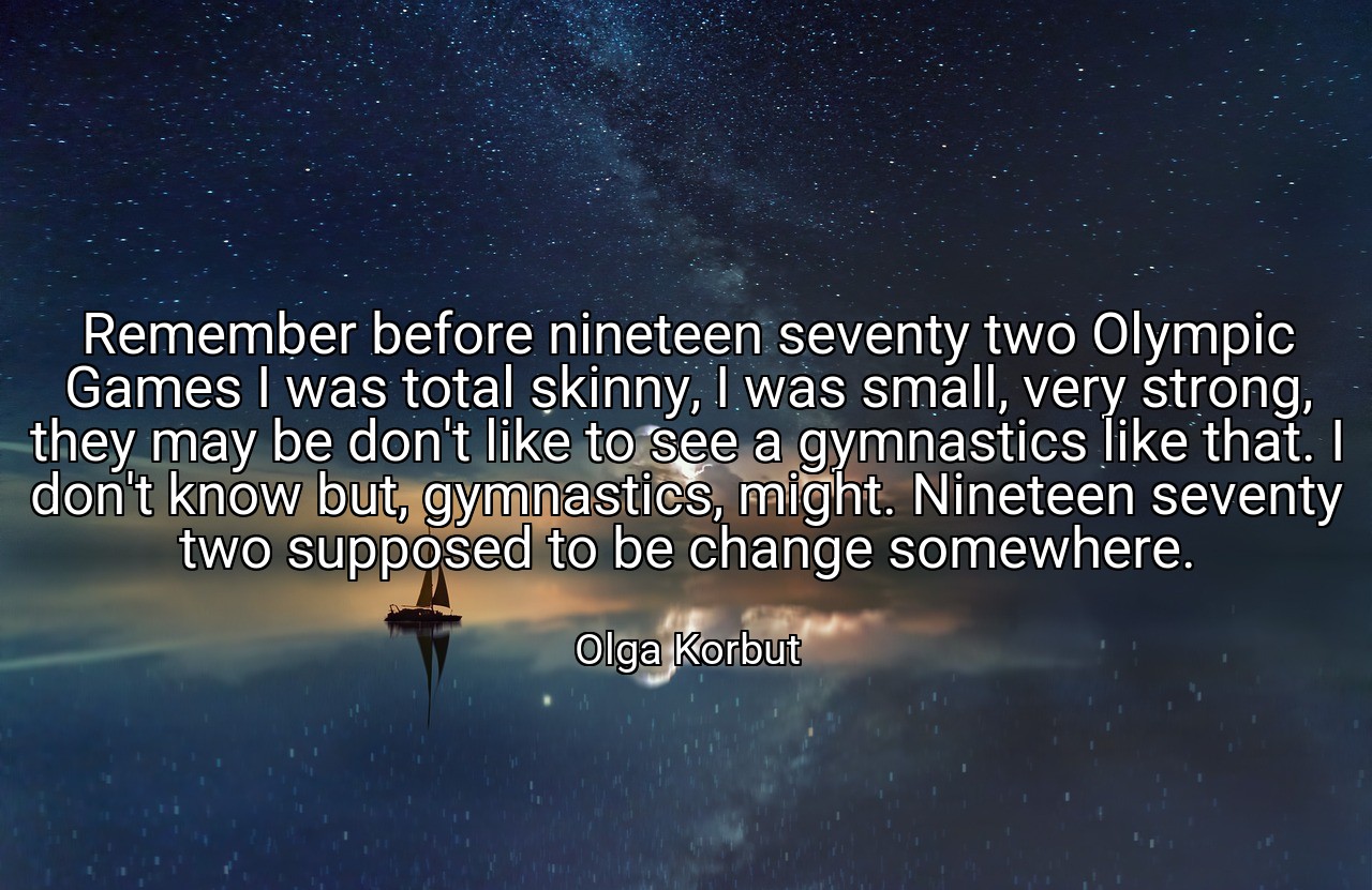 Remember before nineteen seventy two Olympic Games I was total skinny, I was small, very strong, they may be don't like to see a gymnastics like that. I don't know but, gymnastics, might. Nineteen seventy two supposed to be change somewhere. - Olga Korbut