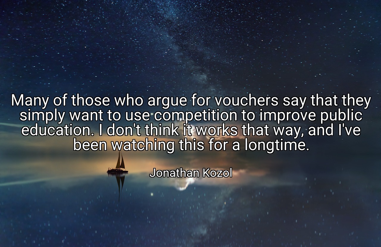 Many of those who argue for vouchers say that they simply want to use competition to improve public education. I don't think it works that way, and I've been watching this for a longtime. - Jonathan Kozol
