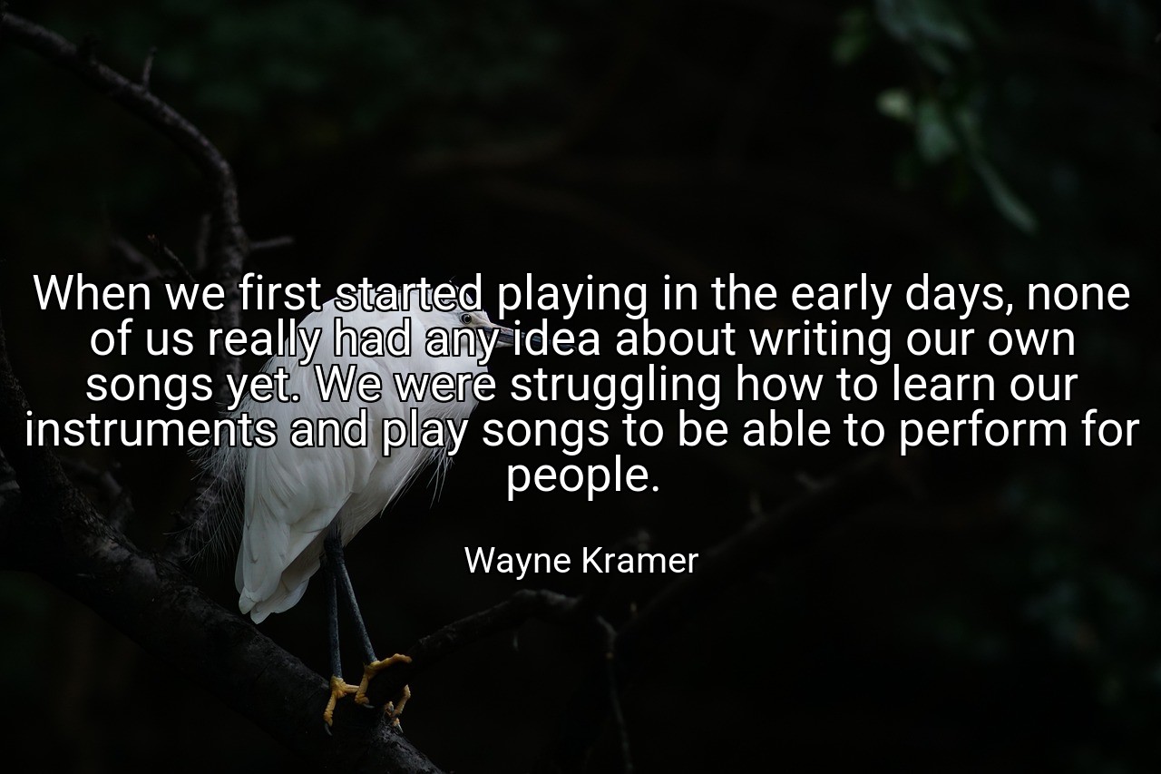 When we first started playing in the early days, none of us really had any idea about writing our own songs yet. We were struggling how to learn our instruments and play songs to be able to perform for people. - Wayne Kramer