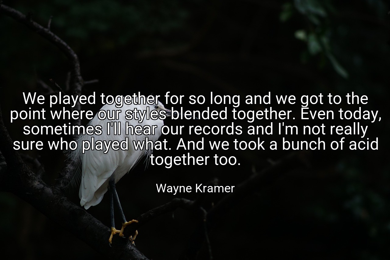 We played together for so long and we got to the point where our styles blended together. Even today, sometimes I'll hear our records and I'm not really sure who played what. And we took a bunch of acid together too. - Wayne Kramer