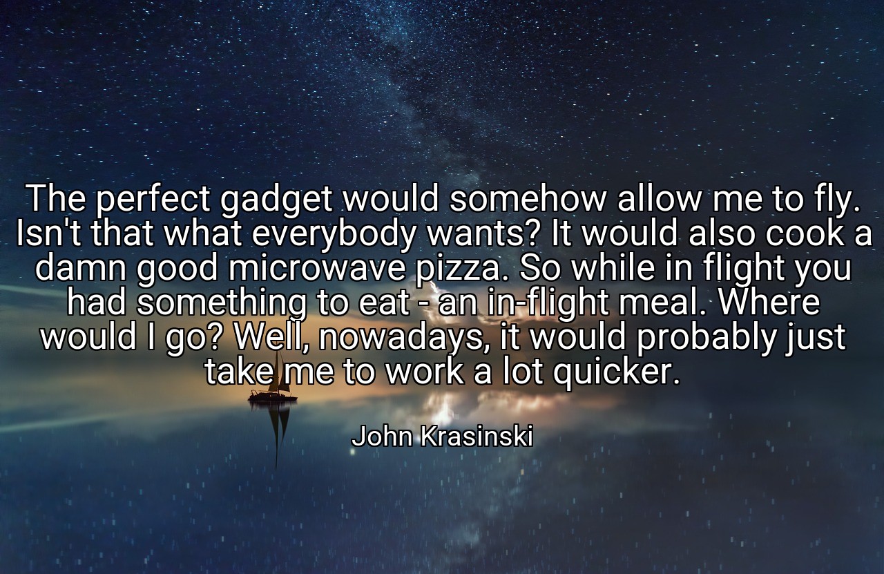 The perfect gadget would somehow allow me to fly. Isn't that what everybody wants? It would also cook a damn good microwave pizza. So while in flight you had something to eat - an in-flight meal. Where would I go? Well, nowadays, it would probably just take me to work a lot quicker. - John Krasinski