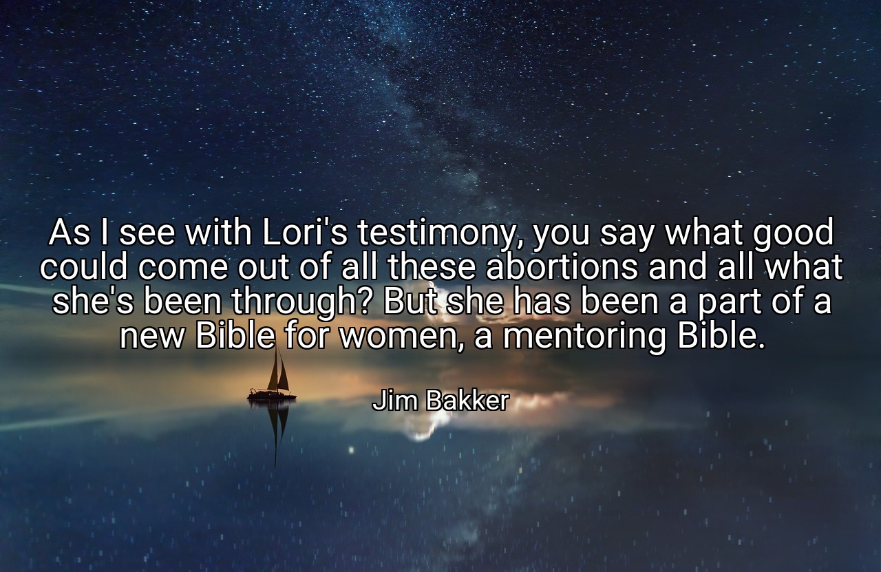 As I see with Lori's testimony, you say what good could come out of all these abortions and all what she's been through? But she has been a part of a new Bible for women, a mentoring Bible. - Jim Bakker