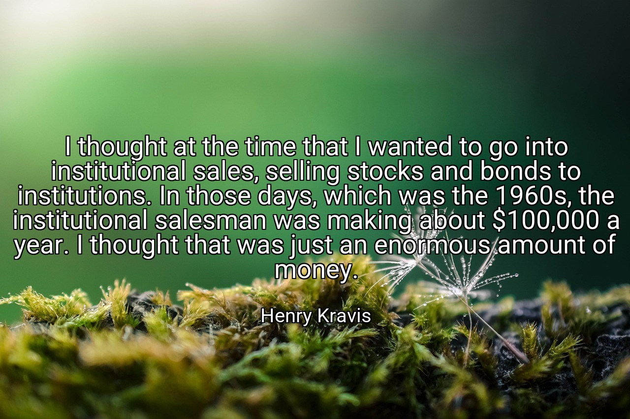 I thought at the time that I wanted to go into institutional sales, selling stocks and bonds to institutions. In those days, which was the 1960s, the institutional salesman was making about $100,000 a year. I thought that was just an enormous amount of money. - Henry Kravis