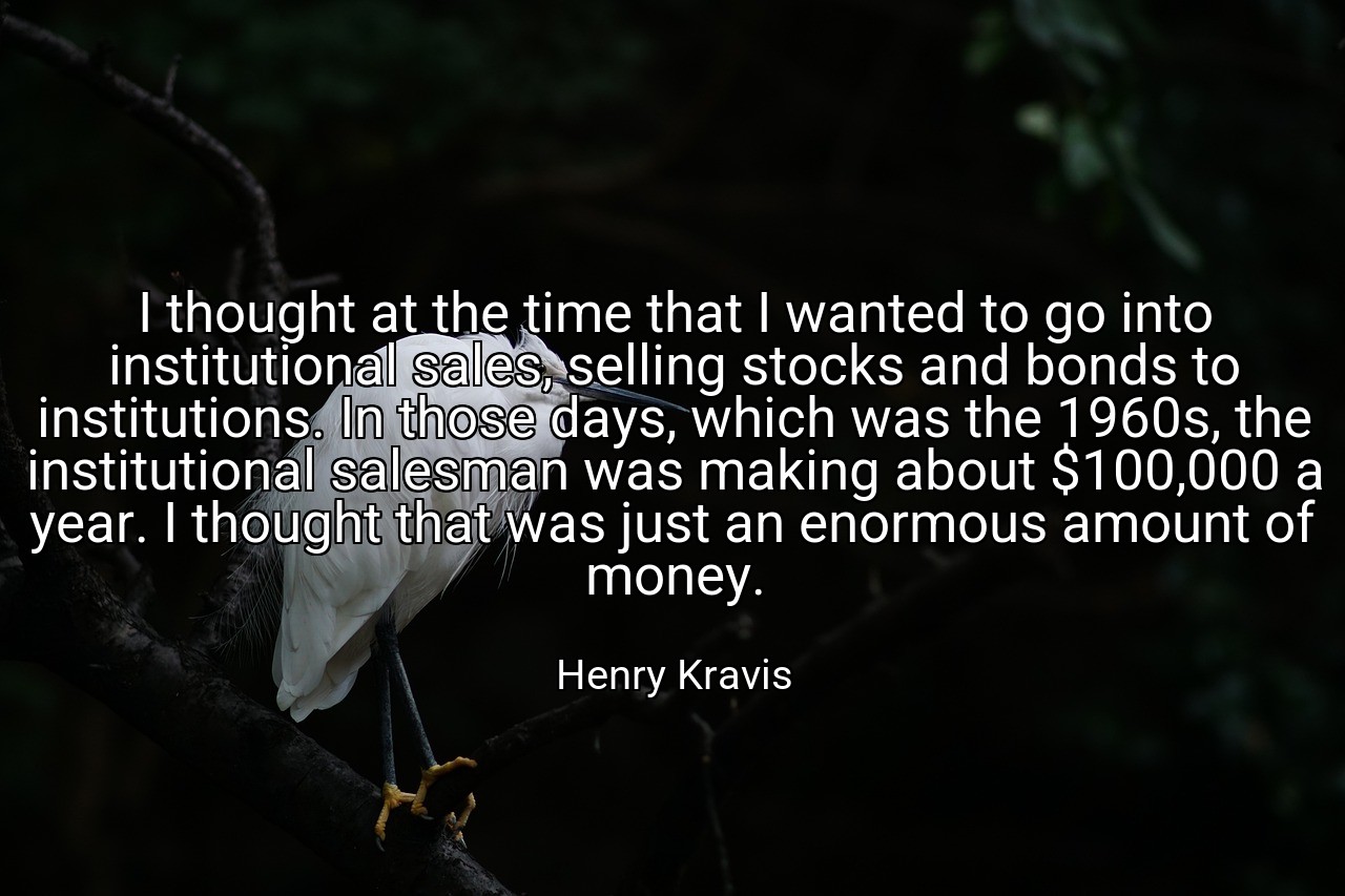 I thought at the time that I wanted to go into institutional sales, selling stocks and bonds to institutions. In those days, which was the 1960s, the institutional salesman was making about $100,000 a year. I thought that was just an enormous amount of money. - Henry Kravis