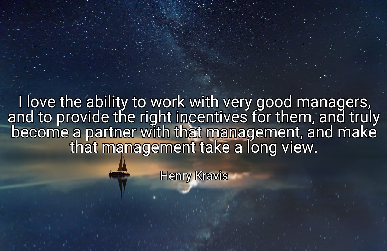 I love the ability to work with very good managers, and to provide the right incentives for them, and truly become a partner with that management, and make that management take a long view. - Henry Kravis