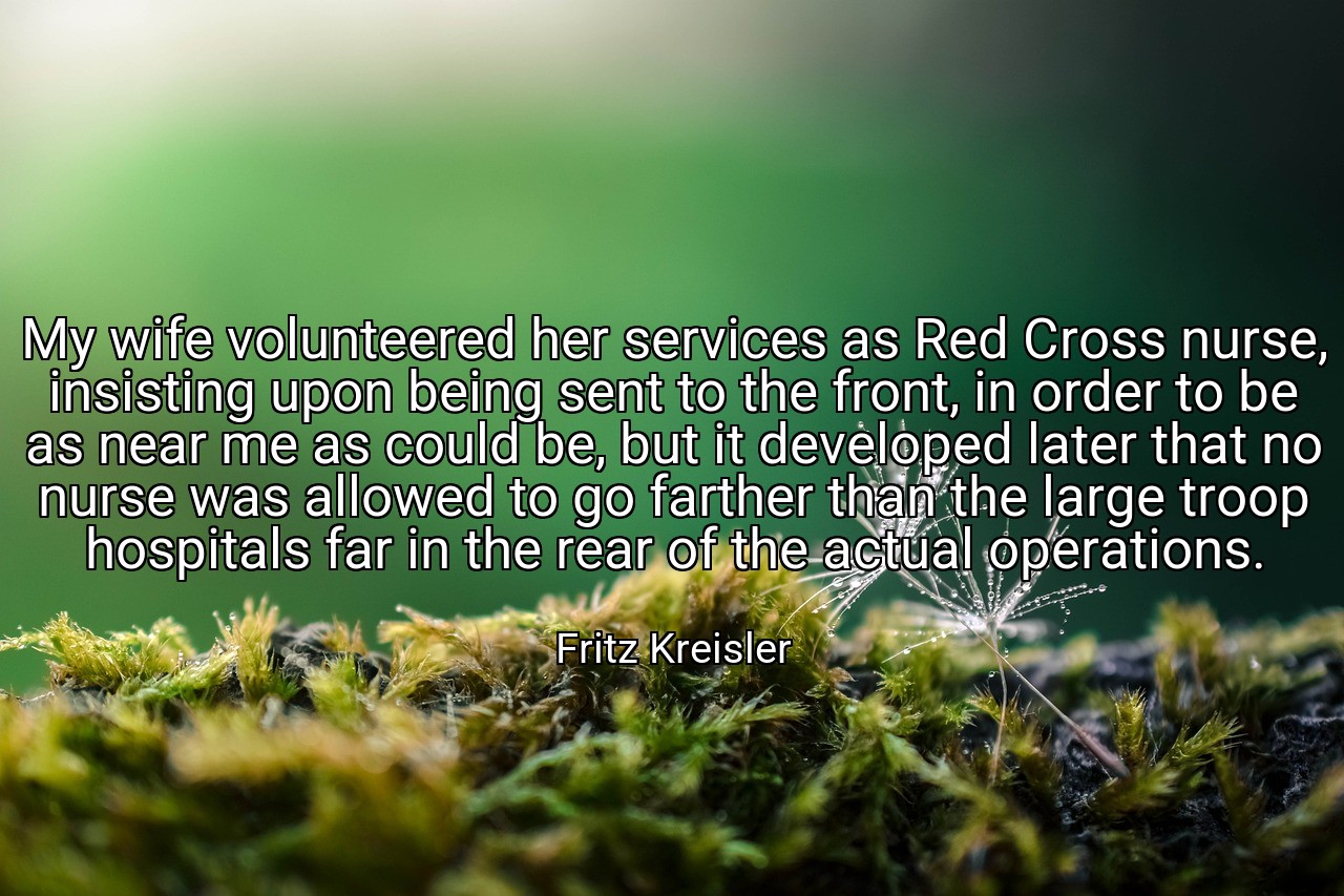 My wife volunteered her services as Red Cross nurse, insisting upon being sent to the front, in order to be as near me as could be, but it developed later that no nurse was allowed to go farther than the large troop hospitals far in the rear of the actual operations. - Fritz Kreisler