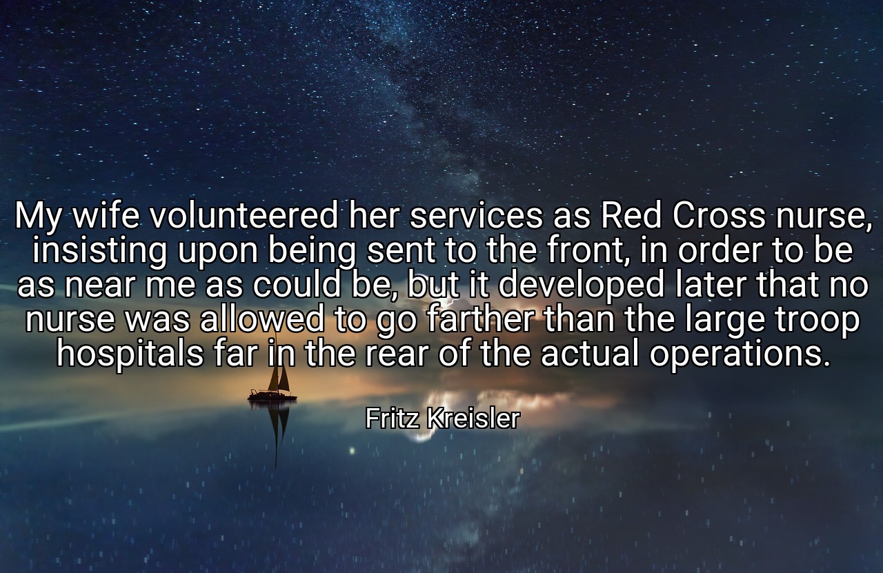 My wife volunteered her services as Red Cross nurse, insisting upon being sent to the front, in order to be as near me as could be, but it developed later that no nurse was allowed to go farther than the large troop hospitals far in the rear of the actual operations. - Fritz Kreisler