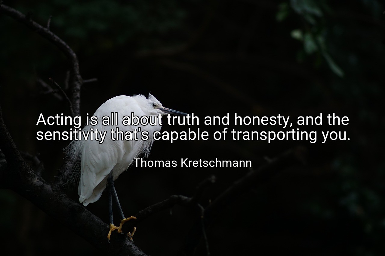 Acting is all about truth and honesty, and the sensitivity that's capable of transporting you. - Thomas Kretschmann